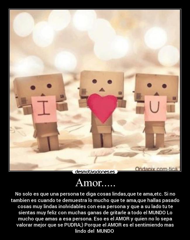 Amor..... - No solo es que una persona te diga cosas lindas,que te ama,etc. Si no
tambien es cuando te demuestra lo mucho que te ama,que hallas pasado
cosas muy lindas inolvidables con esa persona y que a su lado tu te
sientas muy feliz con muchas ganas de gritarle a todo el MUNDO Lo
mucho que amas a esa persona. Eso es el AMOR y quien no lo sepa
valorar mejor que se PUDRA;) Porque el AMOR es el sentimiendo mas
lindo del MUNDO