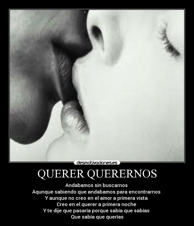 QUERER QUERERNOS - Andabamos sin buscarnos
Aqunque sabiendo que andabamos para encontrarnos
Y aunque no creo en el amor a primera vista
Creo en el querer a primera noche
Y te dije que pasaría porque sabía que sabías
Que sabía que querías