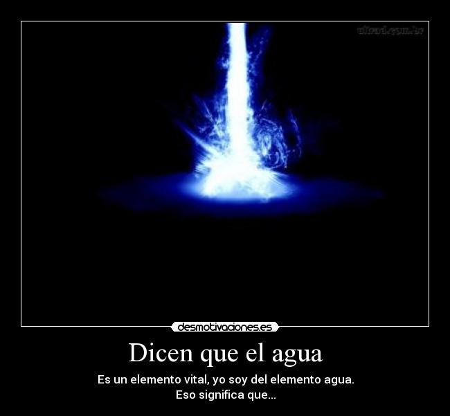 Dicen que el agua - Es un elemento vital, yo soy del elemento agua.
Eso significa que...