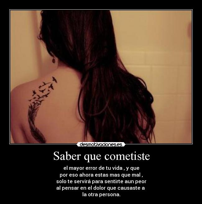 Saber que cometiste - el mayor error de tu vida , y que
por eso ahora estas mas que mal ,
solo te servirá para sentirte aun peor
al pensar en el dolor que causaste a
la otra persona.