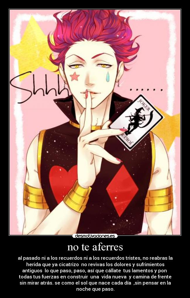 no te aferres - al pasado ni a los recuerdos ni a los recuerdos tristes, no reabras la
herida que ya cicatrizo no revivas los dolores y sufrimientos
antiguos lo que paso, paso, así que cállate tus lamentos y pon
todas tus fuerzas en construir una vida nueva y camina de frente
sin mirar atrás. se como el sol que nace cada día ,sin pensar en la
noche que paso.
