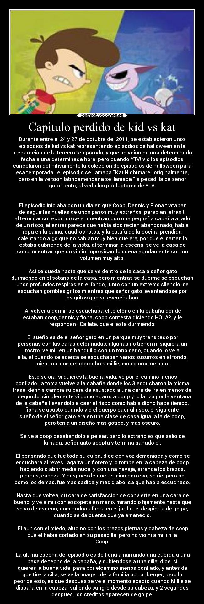 Capitulo perdido de kid vs kat - Durante entre el 24 y 27 de octubre del 2011, se establecieron unos
episodios de kid vs kat representando episodios de halloween en la
preparacion de la tercera temporada, y que se veian en una determinada
fecha a una determinada hora. pero cuando YTV! vio los episodios
cancelaron definitivamente la coleccion de episodios de halloween para
esa temporada. el episodio se llamaba Kat Nightmare originalmente,
pero en la version latinoamericana se llamaba la pesadilla de señor
gato. esto, al verlo los productores de YTV.
El episodio iniciaba con un dia en que Coop, Dennis y Fiona trataban
de seguir las huellas de unos pasos muy extraños, parecian letras t.
al terminar su recorrido se encuentran con una pequeña cabaña a lado
de un risco, al entrar parece que habia sido recien abandonado, habia
ropa en la cama, cuadros rotos, y la estufa de la cocina prendida
calentando algo que no sabian muy bien que era, por que el sarten lo
estaba cubriendo de la vista. al terminar la escena, se ve la casa de
coop, mientras que un violin improvisando suena agudamente con un
volumen muy alto.
Asi se queda hasta que se ve dentro de la casa a señor gato
durmiendo en el sotano de la casa, pero mientras se duerme se escuchan
unos profundos respiros en el fondo, junto con un extremo silencio. se
escuchan gorribles gritos mientras que señor gato levantandose por
los gritos que se escuchaban.
Al volver a dormir se escuchaba el telefono en la cabaña donde
estaban coop,dennis y fiona. coop contesta diciendo HOLA?. y le
responden , Callate, que el esta durmiendo.
El sueño es de el señor gato en un parque muy transitado por
personas con las caras deformadas. algunas no tienen ni siquiera un
rostro. ve mili en un banquillo con un tono serio, cuando lo ve a
ella, el cuando se acerca se escuchaban varios susurros en el fondo,
mientras mas se acercaba a millie, mas claros se oian.
Esto se oia: si quieres la buena vida, ve por el camino menos
confiado. la toma vuelve a la cabaña donde los 3 escucharon la misma
frase. dennis cambia su cara de asustado a una cara de ira en menos de
1 segundo, simplemente vi como agarro a coop y lo lanzo por la ventana
de la cabaña llevandolo a caer al risco como habia dicho hace tiempo.
fiona se asusto cuando vio el cuerpo caer al risco. el siguiente
sueño de el señor gato era en una clase de casa igual a la de coop,
pero tenia un diseño mas gotico, y mas oscuro.
Se ve a coop desafiandolo a pelear, pero lo extraño es que salio de
la nada. señor gato acepta y termina ganado el.
El pensando que fue toda su culpa, dice con voz demoniaca y como se
escuchara al reves. agarra un florero y lo rompe en la cabeza de coop
haciendolo abrir media nuca. y con una navaja, arranca los brazos,
piernas, cabeza. Y despues de que termina con eso, se rie. pero no
como los demas, fue mas sadica y mas diabolica que habia escuchado.
Hasta que voltea, su cara de satisfaccion se convierte en una cara de
bueno, y ve a mili con escopeta en mano, mirandolo fijamente hasta que
se va de escena, caminadno afuera en el jardin. el despierta de golpe,
cuando se da cuenta que ya amanecio.
El aun con el miedo, alucino con los brazos,piernas y cabeza de coop
que el habia cortado en su pesadilla, pero no vio ni a milli ni a
Coop.
La ultima escena del episodio es de fiona amarrando una cuerda a una
base de techo de la cabaña, y subiendose a una silla, dice. si
quieres la buena vida, pasa por elcamino menos confiado, y antes de
que tire la silla, se ve la imagen de la familia burtonberger, pero lo
peor de esto, es que despues se ve el momento exacto cuando Millie se
dispara en la cabeza, saliendo sangre desde su cabeza, y 2 segundos
despues, los creditos aparecen de golpe.