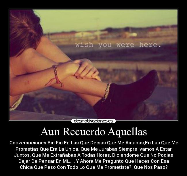 Aun Recuerdo Aquellas - Conversaciones Sin Fin En Las Que Decias Que Me Amabas,En Las Que Me
Prometías Que Era La Unica, Que Me Jurabas Siempre Ivamos A Estar
Juntos, Que Me Extrañabas A Todas Horas, Diciendome Que No Podias
Dejar De Pensar En Mi...... Y Ahora Me Pregunto Que Haces Con Esa
Chica Que Paso Con Todo Lo Que Me Prometiste?! Que Nos Paso?