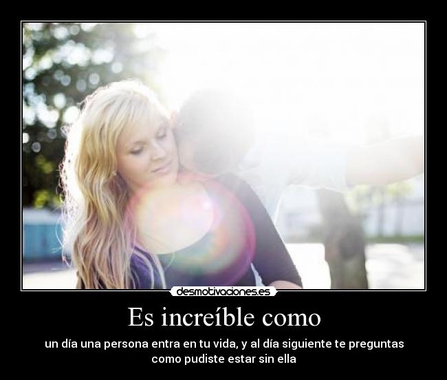 Es increíble como - un día una persona entra en tu vida, y al día siguiente te preguntas
como pudiste estar sin ella