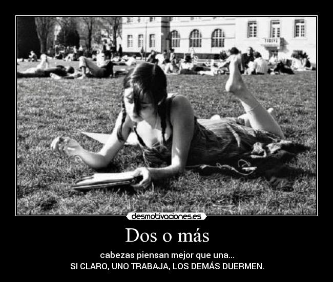 Dos o más - cabezas piensan mejor que una...
SI CLARO, UNO TRABAJA, LOS DEMÁS DUERMEN.