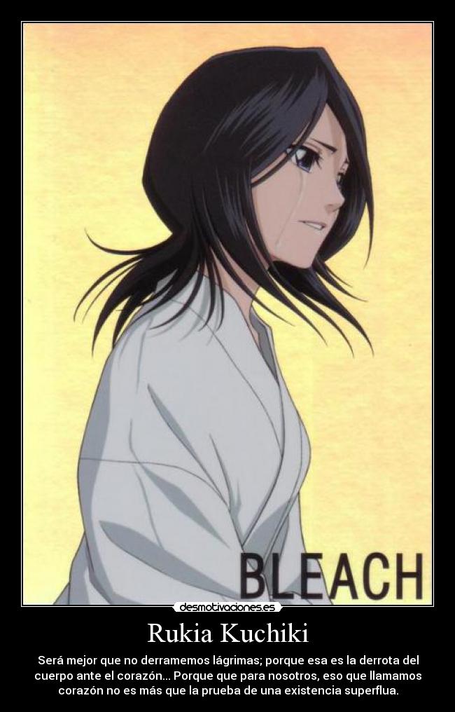 Rukia Kuchiki - Será mejor que no derramemos lágrimas; porque esa es la derrota del
cuerpo ante el corazón... Porque que para nosotros, eso que llamamos
corazón no es más que la prueba de una existencia superflua.