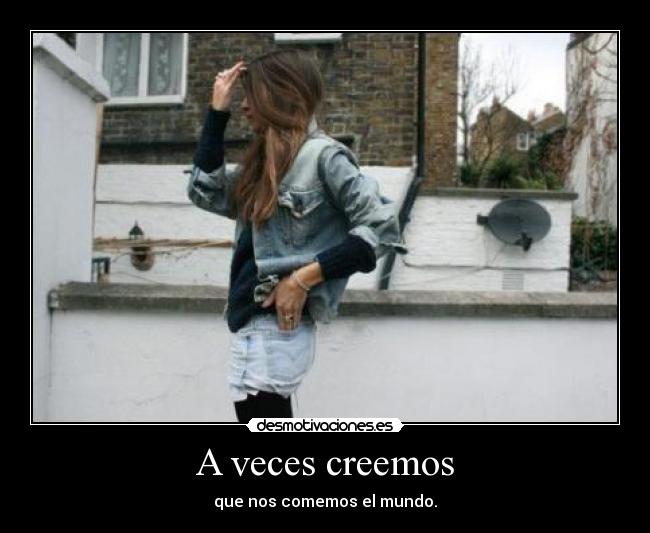 A veces creemos - que nos comemos el mundo.