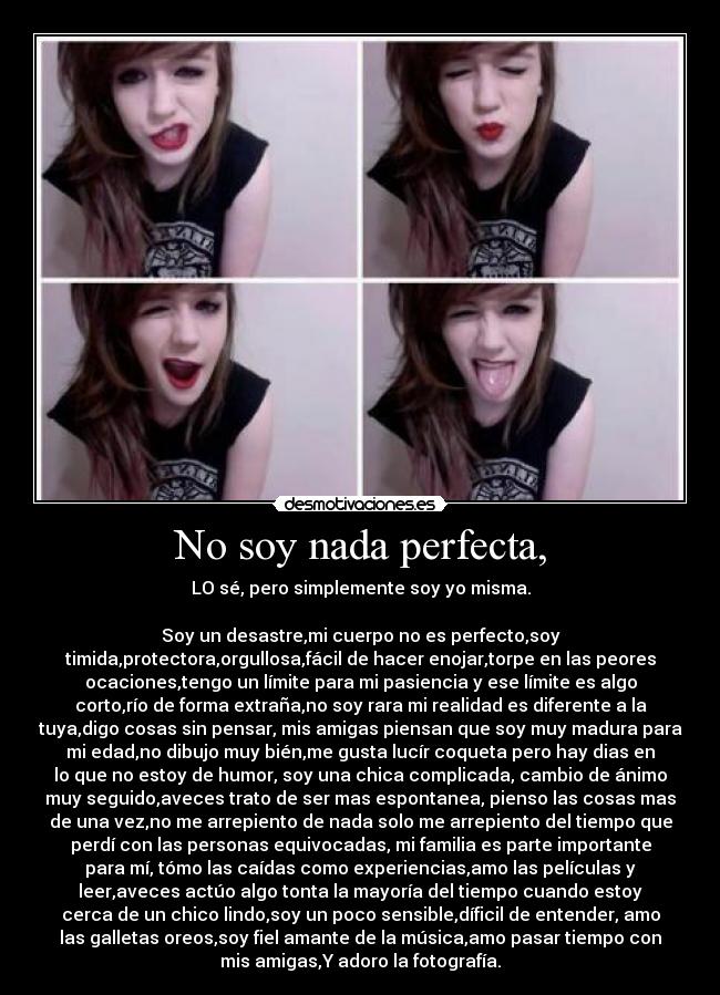 No soy nada perfecta, - LO sé, pero simplemente soy yo misma.
Soy un desastre,mi cuerpo no es perfecto,soy
timida,protectora,orgullosa,fácil de hacer enojar,torpe en las peores
ocaciones,tengo un límite para mi pasiencia y ese límite es algo
corto,río de forma extraña,no soy rara mi realidad es diferente a la
tuya,digo cosas sin pensar, mis amigas piensan que soy muy madura para
mi edad,no dibujo muy bién,me gusta lucír coqueta pero hay dias en
lo que no estoy de humor, soy una chica complicada, cambio de ánimo
muy seguido,aveces trato de ser mas espontanea, pienso las cosas mas
de una vez,no me arrepiento de nada solo me arrepiento del tiempo que
perdí con las personas equivocadas, mi familia es parte importante
para mí, tómo las caídas como experiencias,amo las películas y
leer,aveces actúo algo tonta la mayoría del tiempo cuando estoy
cerca de un chico lindo,soy un poco sensible,díficil de entender, amo
las galletas oreos,soy fiel amante de la música,amo pasar tiempo con
mis amigas,Y adoro la fotografía.