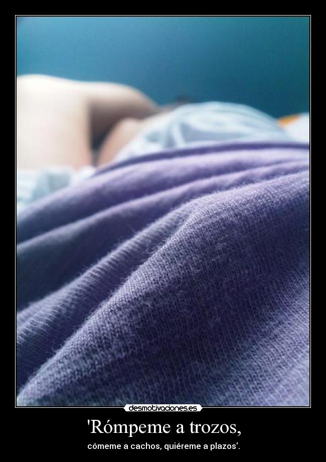 Rómpeme a trozos, - cómeme a cachos, quiéreme a plazos.