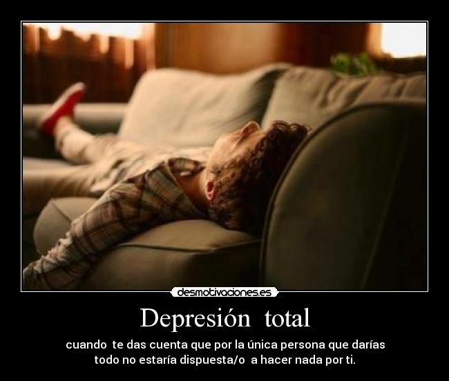 Depresión total - cuando te das cuenta que por la única persona que darías
todo no estaría dispuesta/o a hacer nada por ti.