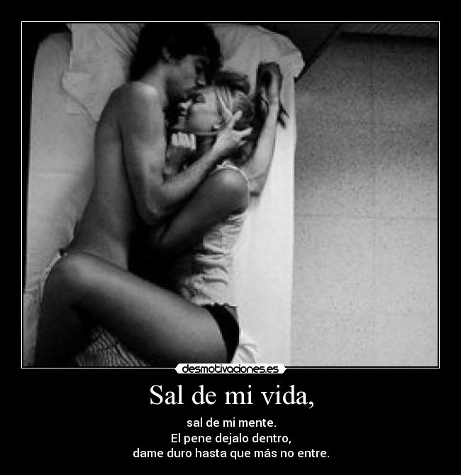 Sal de mi vida, - sal de mi mente.
El pene dejalo dentro,
dame duro hasta que más no entre.