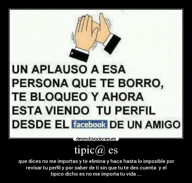 tipic@ es - que dices no me importas y te elimina y hace hasta lo imposible por
revisar tu perfil y por saber de ti sin que tu te des cuenta y el
tipico dicho es no me importa tu vida ....
