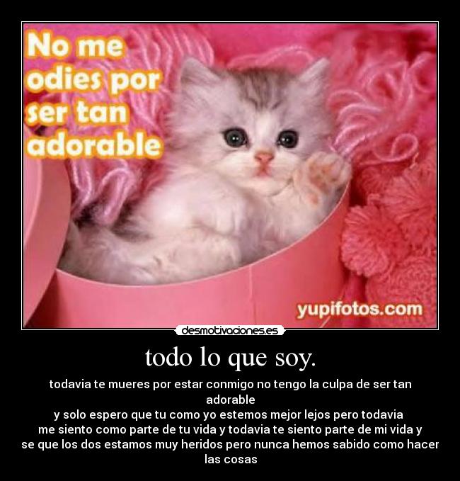 todo lo que soy. - todavia te mueres por estar conmigo no tengo la culpa de ser tan
adorable
y solo espero que tu como yo estemos mejor lejos pero todavia
me siento como parte de tu vida y todavia te siento parte de mi vida y
se que los dos estamos muy heridos pero nunca hemos sabido como hacer
las cosas