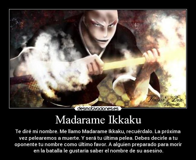Madarame Ikkaku - Te diré mi nombre. Me llamo Madarame Ikkaku, recuérdalo. La próxima
vez pelearemos a muerte. Y será tu última pelea. Debes decirle a tu
oponente tu nombre como último favor. A alguien preparado para morir
en la batalla le gustaría saber el nombre de su asesino.
