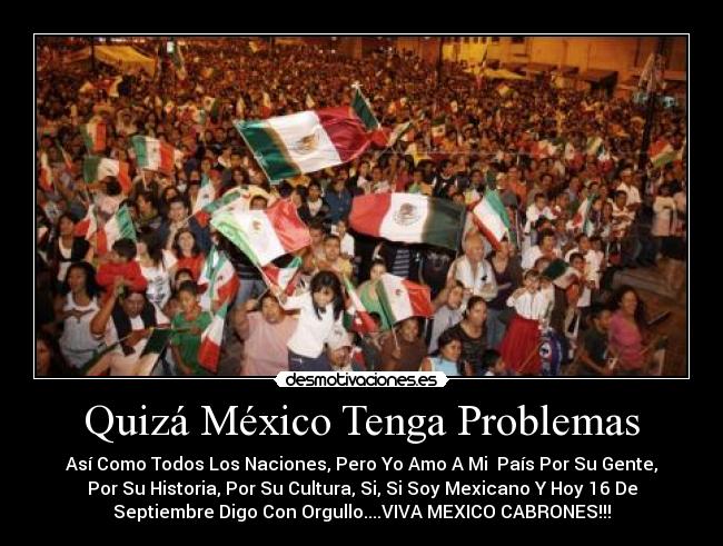 Quizá México Tenga Problemas - Así Como Todos Los Naciones, Pero Yo Amo A Mi  País Por Su Gente,
Por Su Historia, Por Su Cultura, Si, Si Soy Mexicano Y Hoy 16 De
Septiembre Digo Con Orgullo....VIVA MEXICO CABRONES!!!