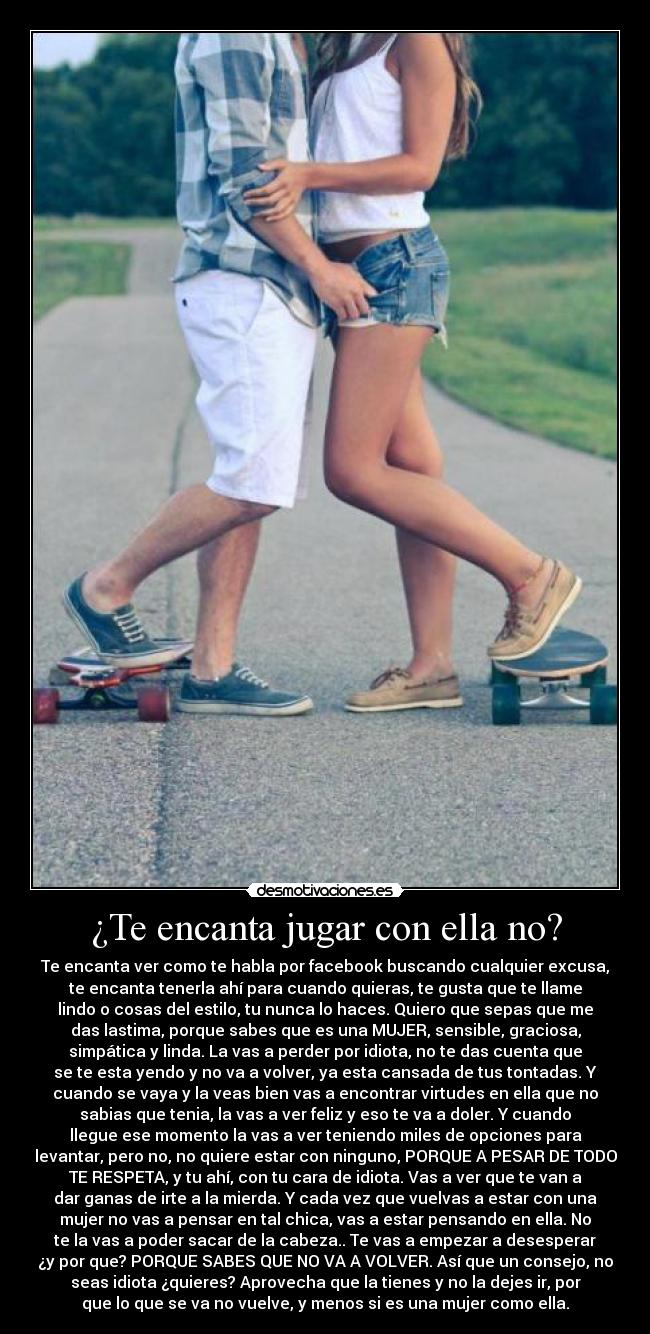 ¿Te encanta jugar con ella no? - Te encanta ver como te habla por facebook buscando cualquier excusa,
te encanta tenerla ahí para cuando quieras, te gusta que te llame
lindo o cosas del estilo, tu nunca lo haces. Quiero que sepas que me
das lastima, porque sabes que es una MUJER, sensible, graciosa,
simpática y linda. La vas a perder por idiota, no te das cuenta que
se te esta yendo y no va a volver, ya esta cansada de tus tontadas. Y
cuando se vaya y la veas bien vas a encontrar virtudes en ella que no
sabias que tenia, la vas a ver feliz y eso te va a doler. Y cuando
llegue ese momento la vas a ver teniendo miles de opciones para
levantar, pero no, no quiere estar con ninguno, PORQUE A PESAR DE TODO
TE RESPETA, y tu ahí, con tu cara de idiota. Vas a ver que te van a
dar ganas de irte a la mierda. Y cada vez que vuelvas a estar con una
mujer no vas a pensar en tal chica, vas a estar pensando en ella. No
te la vas a poder sacar de la cabeza.. Te vas a empezar a desesperar
¿y por que? PORQUE SABES QUE NO VA A VOLVER. Así que un consejo, no
seas idiota ¿quieres? Aprovecha que la tienes y no la dejes ir, por
que lo que se va no vuelve, y menos si es una mujer como ella.