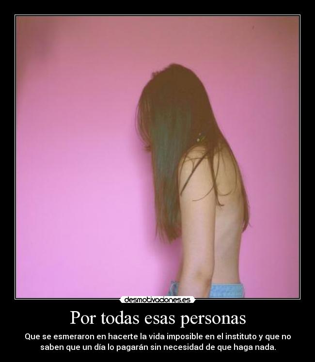 Por todas esas personas - Que se esmeraron en hacerte la vida imposible en el instituto y que no
saben que un día lo pagarán sin necesidad de que haga nada.