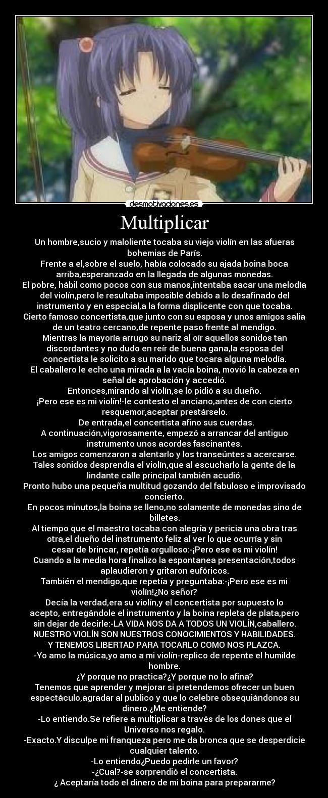 Multiplicar - Un hombre,sucio y maloliente tocaba su viejo violín en las afueras
bohemias de París.
Frente a el,sobre el suelo, había colocado su ajada boina boca
arriba,esperanzado en la llegada de algunas monedas.
El pobre, hábil como pocos con sus manos,intentaba sacar una melodía
del violín,pero le resultaba imposible debido a lo desafinado del
instrumento y en especial,a la forma displicente con que tocaba.
Cierto famoso concertista,que junto con su esposa y unos amigos salia
de un teatro cercano,de repente paso frente al mendigo.
Mientras la mayoría arrugo su nariz al oír aquellos sonidos tan
discordantes y no dudo en reír de buena gana,la esposa del
concertista le solicito a su marido que tocara alguna melodía.
El caballero le echo una mirada a la vacía boina, movió la cabeza en
señal de aprobación y accedió.
Entonces,mirando al violín,se lo pidió a su dueño.
¡Pero ese es mi violín!-le contesto el anciano,antes de con cierto
resquemor,aceptar prestárselo.
De entrada,el concertista afino sus cuerdas.
A continuación,vigorosamente, empezó a arrancar del antiguo
instrumento unos acordes fascinantes.
Los amigos comenzaron a alentarlo y los transeúntes a acercarse.
Tales sonidos desprendía el violín,que al escucharlo la gente de la
lindante calle principal también acudió.
Pronto hubo una pequeña multitud gozando del fabuloso e improvisado
concierto.
En pocos minutos,la boina se lleno,no solamente de monedas sino de
billetes.
Al tiempo que el maestro tocaba con alegría y pericia una obra tras
otra,el dueño del instrumento feliz al ver lo que ocurría y sin
cesar de brincar, repetía orgulloso:-¡Pero ese es mi violín!
Cuando a la media hora finalizo la espontanea presentación,todos
aplaudieron y gritaron eufóricos.
También el mendigo,que repetía y preguntaba:-¡Pero ese es mi
violín!¿No señor?
Decía la verdad,era su violín,y el concertista por supuesto lo
acepto, entregándole el instrumento y la boina repleta de plata,pero
sin dejar de decirle:-LA VIDA NOS DA A TODOS UN VIOLÍN,caballero.
NUESTRO VIOLÍN SON NUESTROS CONOCIMIENTOS Y HABILIDADES.
Y TENEMOS LIBERTAD PARA TOCARLO COMO NOS PLAZCA.
-Yo amo la música,yo amo a mi violín-replico de repente el humilde
hombre.
¿Y porque no practica?¿Y porque no lo afina?
Tenemos que aprender y mejorar si pretendemos ofrecer un buen
espectáculo,agradar al publico y que lo celebre obsequiándonos su
dinero.¿Me entiende?
-Lo entiendo.Se refiere a multiplicar a través de los dones que el
Universo nos regalo.
-Exacto.Y disculpe mi franqueza pero me da bronca que se desperdicie
cualquier talento.
-Lo entiendo¿Puedo pedirle un favor?
-¿Cual?-se sorprendió el concertista.
¿ Aceptaría todo el dinero de mi boina para prepararme?
