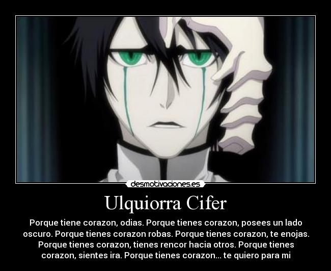 Ulquiorra Cifer - Porque tiene corazon, odias. Porque tienes corazon, posees un lado
oscuro. Porque tienes corazon robas. Porque tienes corazon, te enojas.
Porque tienes corazon, tienes rencor hacia otros. Porque tienes
corazon, sientes ira. Porque tienes corazon... te quiero para mi