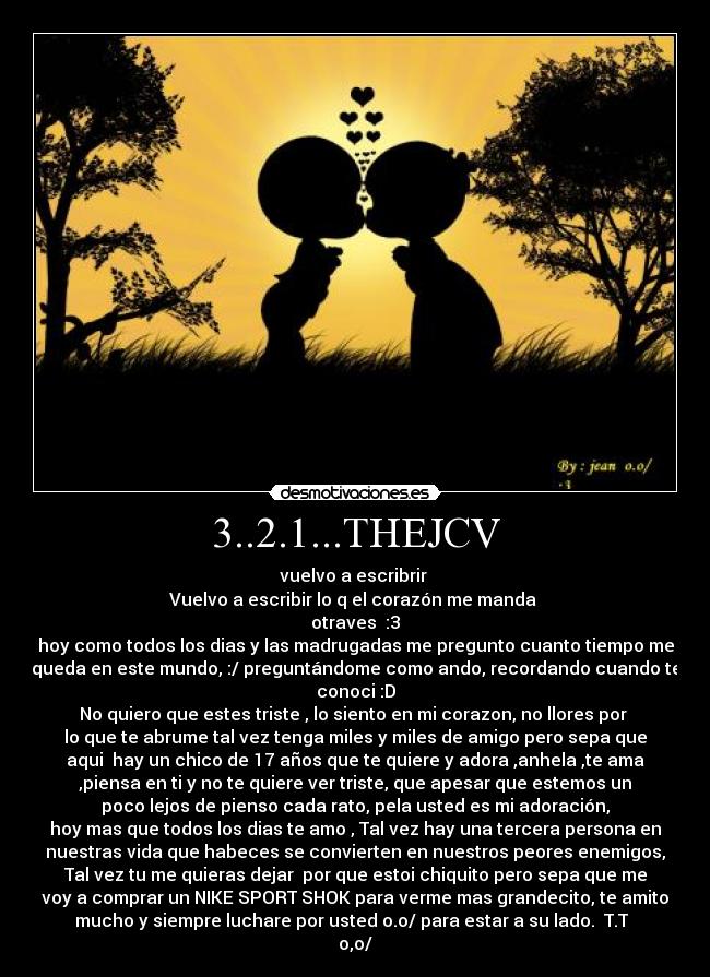 3..2.1...THEJCV - vuelvo a escribrir
Vuelvo a escribir lo q el corazón me manda
otraves :3
hoy como todos los dias y las madrugadas me pregunto cuanto tiempo me
queda en este mundo, :/ preguntándome como ando, recordando cuando te
conoci :D
No quiero que estes triste , lo siento en mi corazon, no llores por
lo que te abrume tal vez tenga miles y miles de amigo pero sepa que
aqui hay un chico de 17 años que te quiere y adora ,anhela ,te ama
,piensa en ti y no te quiere ver triste, que apesar que estemos un
poco lejos de pienso cada rato, pela usted es mi adoración,
hoy mas que todos los dias te amo , Tal vez hay una tercera persona en
nuestras vida que habeces se convierten en nuestros peores enemigos,
Tal vez tu me quieras dejar por que estoi chiquito pero sepa que me
voy a comprar un NIKE SPORT SHOK para verme mas grandecito, te amito
mucho y siempre luchare por usted o.o/ para estar a su lado. T.T
o,o/