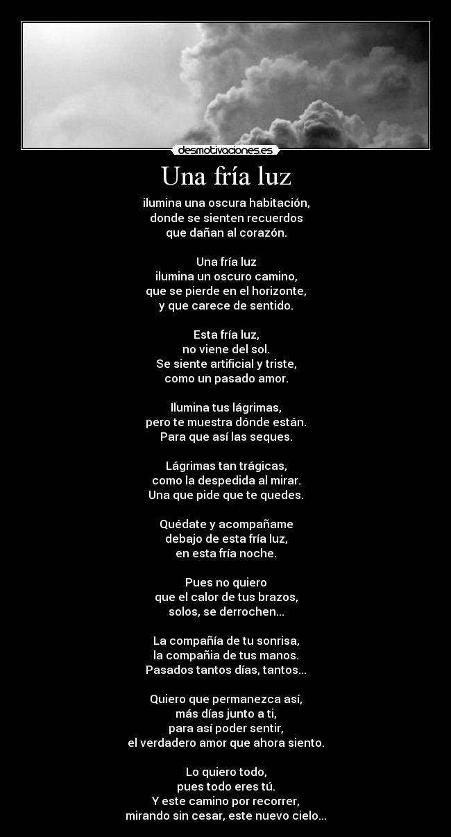 Una fría luz - ilumina una oscura habitación,
donde se sienten recuerdos
que dañan al corazón.

Una fría luz
ilumina un oscuro camino,
que se pierde en el horizonte,
y que carece de sentido.

Esta fría luz,
no viene del sol.
Se siente artificial y triste,
como un pasado amor.

Ilumina tus lágrimas,
pero te muestra dónde están.
Para que así las seques.

Lágrimas tan trágicas,
como la despedida al mirar.
Una que pide que te quedes.

Quédate y acompañame
debajo de esta fría luz,
en esta fría noche.

Pues no quiero
que el calor de tus brazos,
solos, se derrochen...

La compañía de tu sonrisa,
la compañia de tus manos.
Pasados tantos días, tantos...

Quiero que permanezca así,
más días junto a ti,
para así poder sentir,
el verdadero amor que ahora siento.

Lo quiero todo,
pues todo eres tú.
Y este camino por recorrer,
mirando sin cesar, este nuevo cielo...