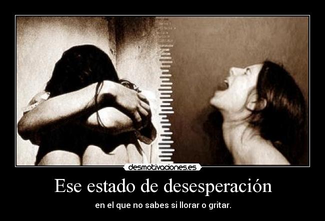 Ese estado de desesperación - en el que no sabes si llorar o gritar.