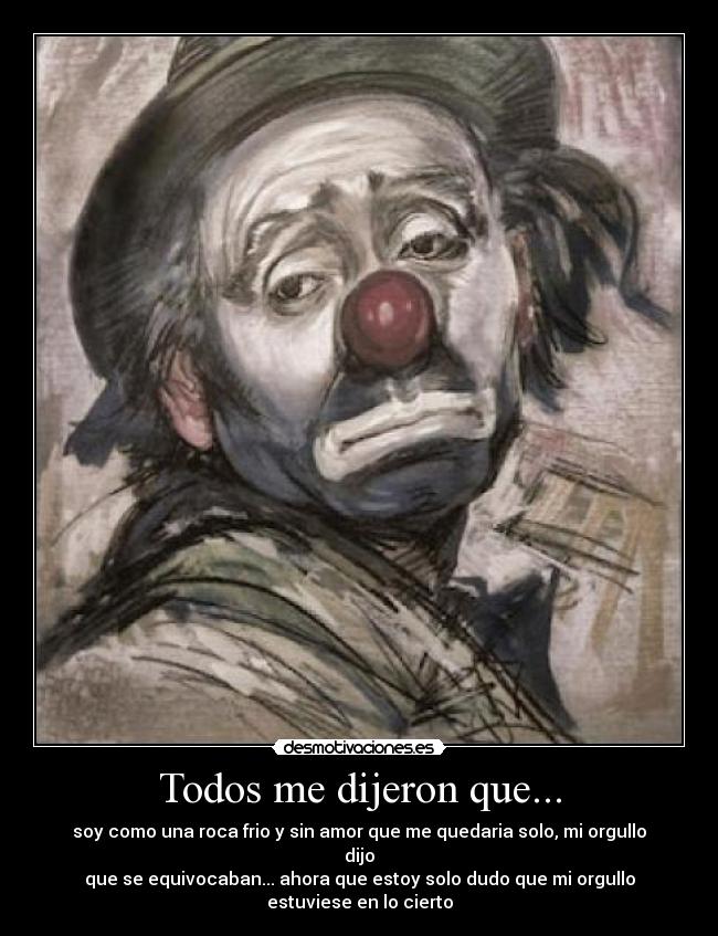 Todos me dijeron que... - soy como una roca frio y sin amor que me quedaria solo, mi orgullo dijo
que se equivocaban... ahora que estoy solo dudo que mi orgullo estuviese en lo cierto