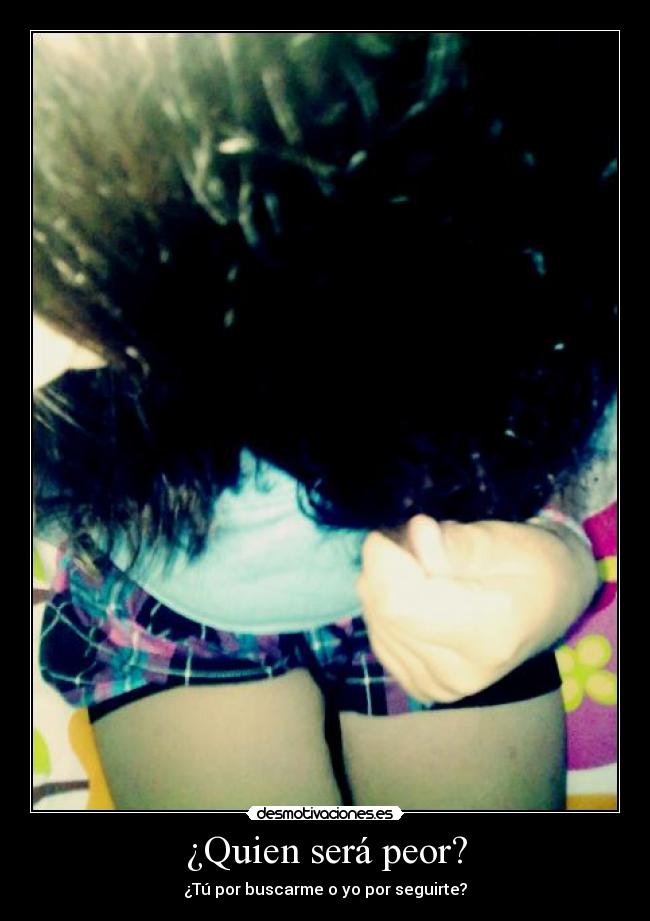 ¿Quien será peor? - ¿Tú por buscarme o yo por seguirte?