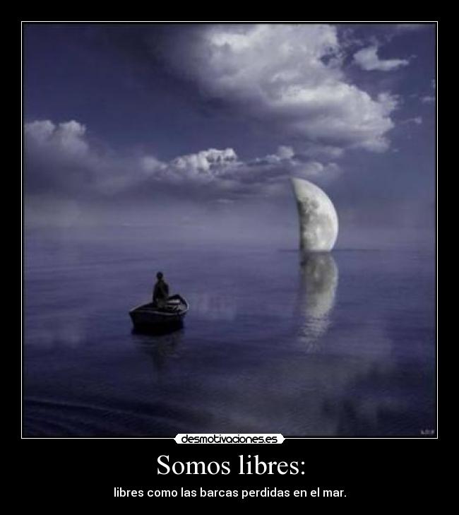 Somos libres: - libres como las barcas perdidas en el mar.