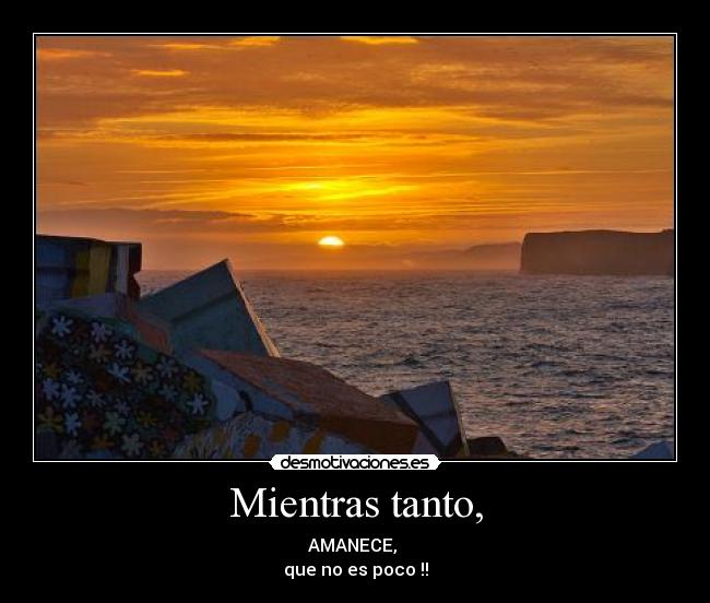 Mientras tanto, - AMANECE, 
que no es poco !!