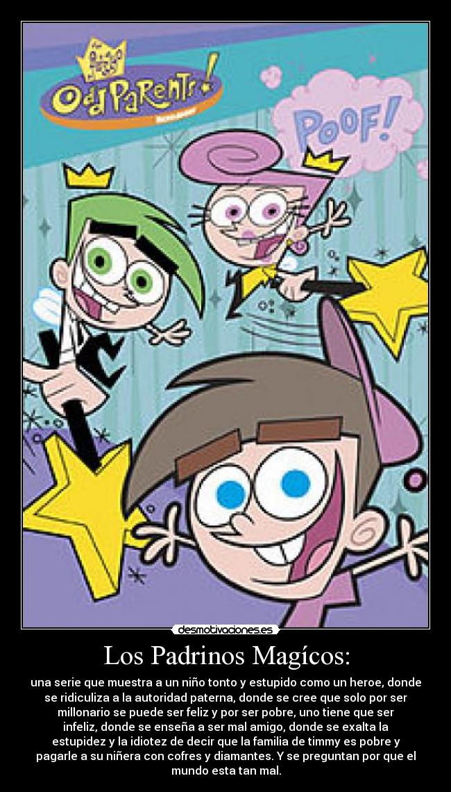 Los Padrinos Magícos: - una serie que muestra a un niño tonto y estupido como un heroe, donde
se ridiculiza a la autoridad paterna, donde se cree que solo por ser
millonario se puede ser feliz y por ser pobre, uno tiene que ser
infeliz, donde se enseña a ser mal amigo, donde se exalta la
estupidez y la idiotez de decir que la familia de timmy es pobre y
pagarle a su niñera con cofres y diamantes. Y se preguntan por que el
mundo esta tan mal.