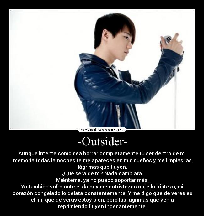 -Outsider- - Aunque intente como sea borrar completamente tu ser dentro de mi
memoria todas la noches te me apareces en mis sueños y me limpias las
lágrimas que fluyen.
¿Qué será de mí? Nada cambiará.
Miénteme, ya no puedo soportar más.
Yo también sufro ante el dolor y me entristezco ante la tristeza, mi
corazón congelado lo delata constantemente. Y me digo que de veras es
el fin, que de veras estoy bien, pero las lágrimas que venía
reprimiendo fluyen incesantemente.