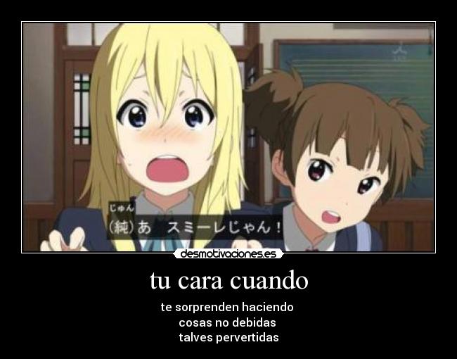 tu cara cuando - te sorprenden haciendo
cosas no debidas
talves pervertidas