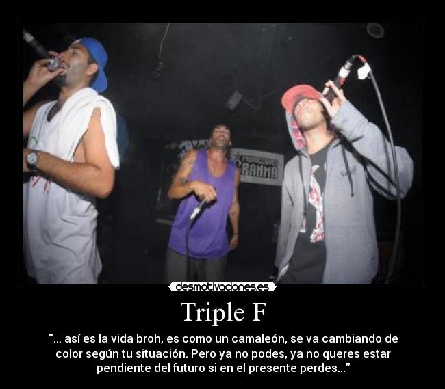 Triple F - ... así es la vida broh, es como un camaleón, se va cambiando de
color según tu situación. Pero ya no podes, ya no queres estar
pendiente del futuro si en el presente perdes...