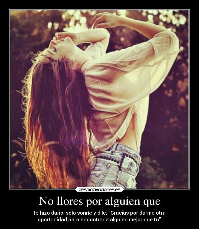 No llores por alguien que - te hizo daño, sólo sonríe y dile: Gracias por darme otra
oportunidad para encontrar a alguien mejor que tú.