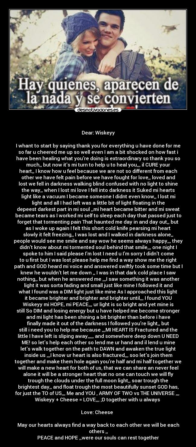 - Dear: Wiskeyy
I whant to start by saying thank you for everything u have done for me
so far u cheered me up so well even I am a bit shocked on how fast i
have been healing what youre doing is extraordinary so thank you so
much,, but now its mi turn to help u to heal you,,, il CURE your
heart,, I know how u feel because we are not so different from each
other we have felt pain before we have fought for love,, loved and
lost we fell in darkness walking blind confused with no light to shine
the way,, when I lost mi love I fell into darkness it Suked mi hearts
light like a vacuum I became someone I didnt even know,, I lost mi
light and all I had left was a little bit of light floating in the
depeest darkest part in mi soul ,,mi heart became bitter and mi sweat
became tears as I worked mi self to sleep each day that passed just to
forget that tormenting pain That haunted me day in and day out,, but
as I woke up again I felt this short cold knife pearsing mi heart
slowly it felt freezing,, I was lost and I walked in darkness alone,,
people would see me smile and say wow he seems always happy,,, they
didnt know about mi tormented soul behind that smile,,, one night I
spoke to him I said please Im lost I need u Im sorry I didnt come
to u first but I was lost please help me find a way show me the right
path and GOD heard mi voice and answered swiftly took some time but I
knew he wouldnt let me down ,, I was in that dark cold place I saw
nothing,, but when he answered me ,,,I saw something it was another
light it was sorta fading and small just like mine I followed it and
what I found was a DIM light just like mine As I approached this light
it became brighter and brighter and brighter until,,, I found YOU
Wiskeyy mi HOPE, mi PEACE,,, ur light is so bright and yet mine is
still So DIM and losing energy but u have helped me become stronger
and mi light has been shining a bit brighter than before i have
finally made it out of the darkness I followed youre light,, but
still i need you to help me because ,,,MI HEART IS Fractured and the
little I have left is sliping away,,,,, and somewhere deep down U NEED
ME! so lets help each other so lend me ur hand and il lend u mine
lets walk together on the path to DAWN and awaken the true light
inside us ,,,I know ur heart is also fractured,,, soo lets join them
together and make them hole again youre half and mi half together we
will make a new heart for both of us, that we can share an never feel
alone it will be a stronger heart that no one can touch we will fly
trough the clouds under the full moon light,, soar trough the
brightest day,, and float trough the most beautifully sunset GOD has,
for just the TO of US,,, Me and YOU , ARMY OF TWO vs THE UNIVERSE ,,,
Wiskeyy + Cheese = LOVE,,, ;D together with u always
Love: Cheese
May our hearts always find a way back to each other we will be each
others ,,
PEACE and HOPE ,,were our souls can rest together