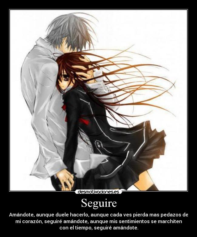 Seguire - Amándote, aunque duele hacerlo, aunque cada ves pierda mas pedazos de
mi corazón, seguiré amándote, aunque mis sentimientos se marchiten
con el tiempo, seguiré amándote.