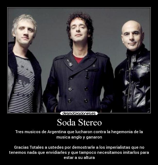 Soda Stereo - Tres musicos de Argentina que lucharon contra la hegemonia de la
musica anglo y ganaron
Gracias Totales a ustedes por demostrarle a los imperialistas que no
tenemos nada que envidiarles y que tampoco necesitamos imitarlos para
estar a su altura