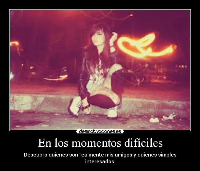 En los momentos difíciles - Descubro quienes son realmente mis amigos y quienes simples interesados.