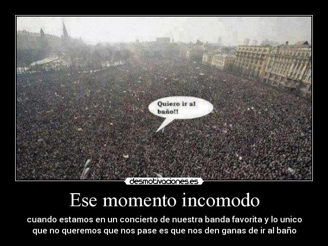 Ese momento incomodo - cuando estamos en un concierto de nuestra banda favorita y lo unico
que no queremos que nos pase es que nos den ganas de ir al baño