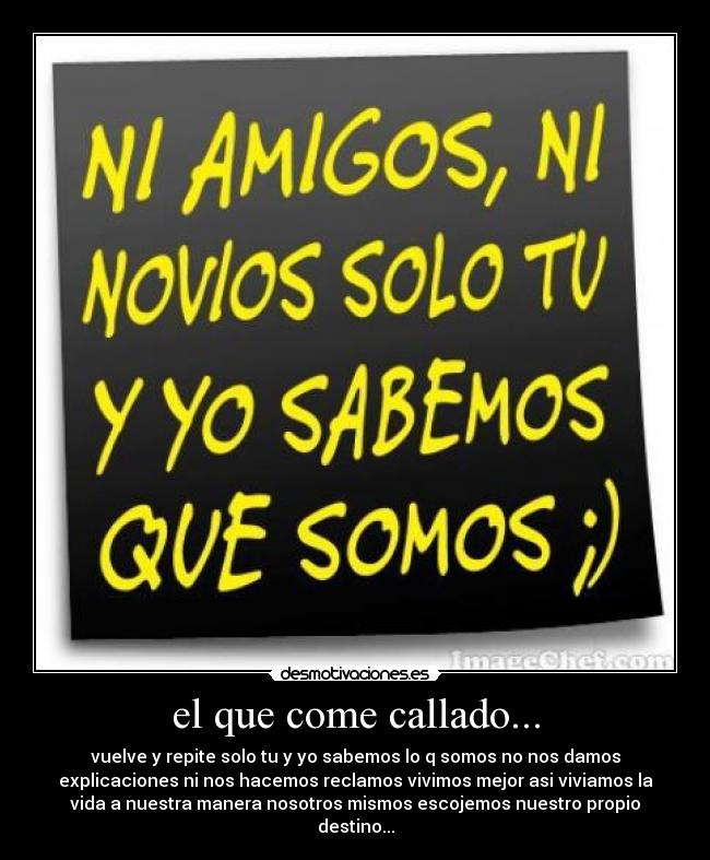 el que come callado... - vuelve y repite solo tu y yo sabemos lo q somos no nos damos
explicaciones ni nos hacemos reclamos vivimos mejor asi viviamos la
vida a nuestra manera nosotros mismos escojemos nuestro propio
destino...