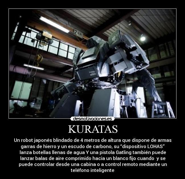 KURATAS - Un robot japonés blindado de 4 metros de altura que dispone de armas
garras de hierro y un escudo de carbono, su “dispositivo LOHAS”
lanza botellas llenas de agua Y una pistola Gatling también puede
lanzar balas de aire comprimido hacia un blanco fijo cuando y se
puede controlar desde una cabina o a control remoto mediante un
teléfono inteligente