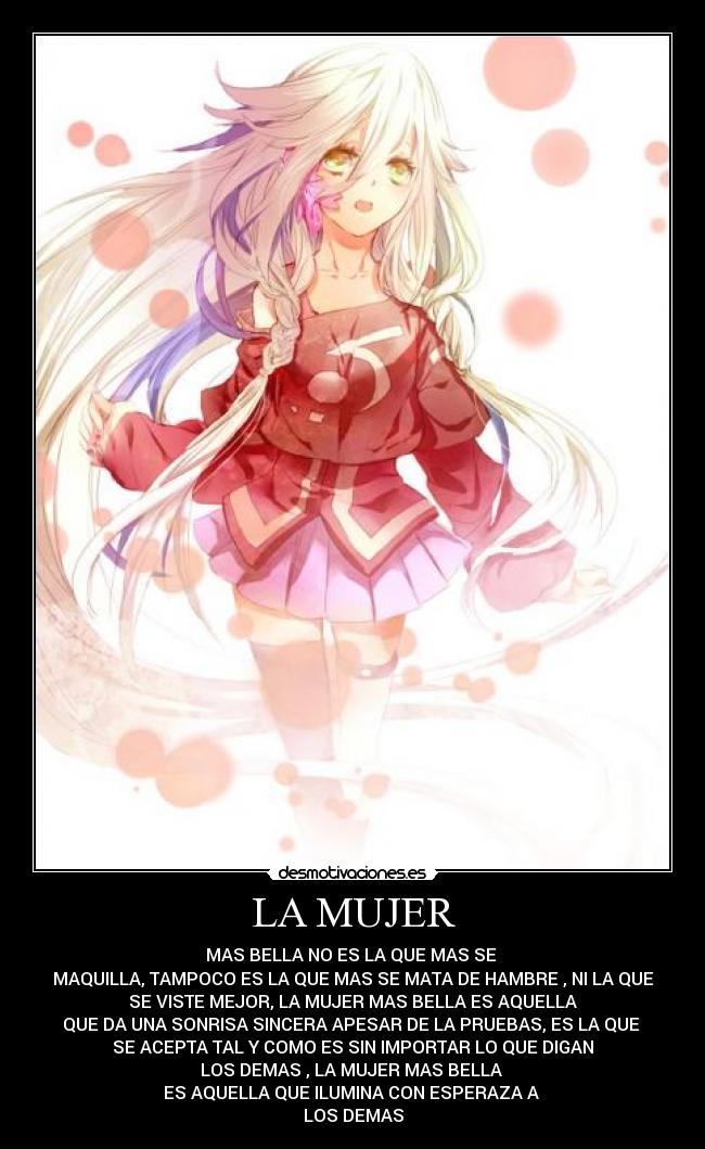 LA MUJER - MAS BELLA NO ES LA QUE MAS SE
MAQUILLA, TAMPOCO ES LA QUE MAS SE MATA DE HAMBRE , NI LA QUE
SE VISTE MEJOR, LA MUJER MAS BELLA ES AQUELLA
QUE DA UNA SONRISA SINCERA APESAR DE LA PRUEBAS, ES LA QUE
SE ACEPTA TAL Y COMO ES SIN IMPORTAR LO QUE DIGAN
LOS DEMAS , LA MUJER MAS BELLA
ES AQUELLA QUE ILUMINA CON ESPERAZA A
LOS DEMAS