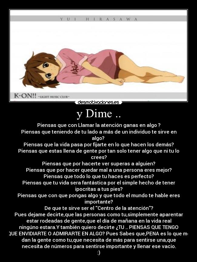 y Dime .. - Piensas que con Llamar la atención ganas en algo ?
Piensas que teniendo de tu lado a más de un individuo te sirve en
algo?
Piensas que la vida pasa por fijarte en lo que hacen los demás?
Piensas que estas llena de gente por tan solo tener algo que ni tu lo
crees?
Piensas que por hacerte ver superas a alguien?
Piensas que por hacer quedar mal a una persona eres mejor?
Piensas que todo lo que tu haces es perfecto?
Piensas que tu vida sera fantástica por el simple hecho de tener
ipocritas a tus pies?
Piensas que con que pongas algo y que todo el mundo te hable eres
importante?
De que te sirve ser el Centro de la atención?
Pues dejame decirte,que las personas como tu,simplemente aparentar
estar rodeadas de gente,que el día de mañana en la vida real
ningúno estara.Y también quiero decirte ¿TU .. PIENSAS QUE TENGO
QUE ENVIDIARTE O ADMIRARTE EN ALGO? Pues Sabes que,PENA es lo que me
dan la gente como tu,que necesita de más para sentirse una,que
necesita de números para sentirse importante y llenar ese vacio.
:)