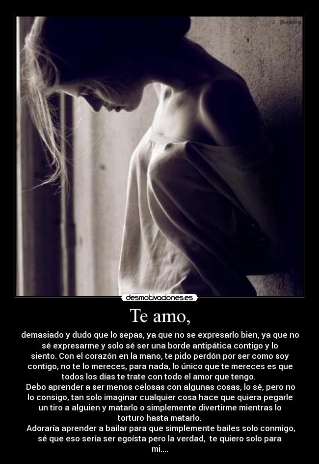 Te amo, - demasiado y dudo que lo sepas, ya que no se expresarlo bien, ya que no
sé expresarme y solo sé ser una borde antipática contigo y lo
siento. Con el corazón en la mano, te pido perdón por ser como soy
contigo, no te lo mereces, para nada, lo único que te mereces es que
todos los días te trate con todo el amor que tengo.
Debo aprender a ser menos celosas con algunas cosas, lo sé, pero no
lo consigo, tan solo imaginar cualquier cosa hace que quiera pegarle
un tiro a alguien y matarlo o simplemente divertirme mientras lo
torturo hasta matarlo.
Adoraría aprender a bailar para que simplemente bailes solo conmigo,
sé que eso sería ser egoísta pero la verdad, te quiero solo para
mi....