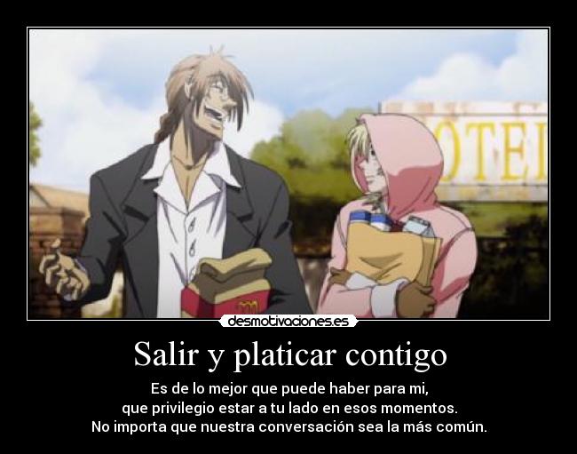 Salir y platicar contigo - Es de lo mejor que puede haber para mi,
que privilegio estar a tu lado en esos momentos.
No importa que nuestra conversación sea la más común.