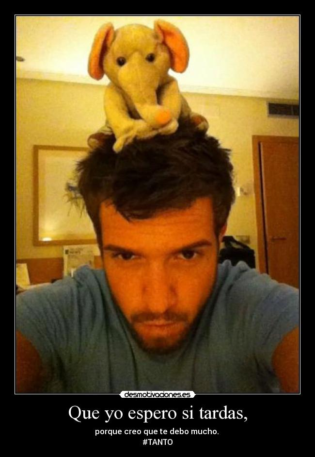 Que yo espero si tardas, -
