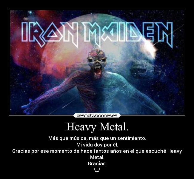 Heavy Metal. - Más que música, más que un sentimiento.
Mi vida doy por él.
Gracias por ese momento de hace tantos años en el que escuché Heavy Metal.
Gracias.
\,,/