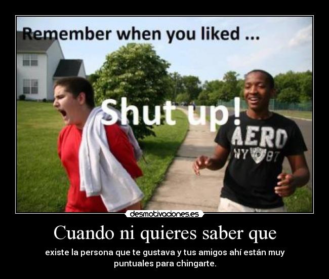 Cuando ni quieres saber que - existe la persona que te gustava y tus amigos ahí están muy
puntuales para chingarte.
