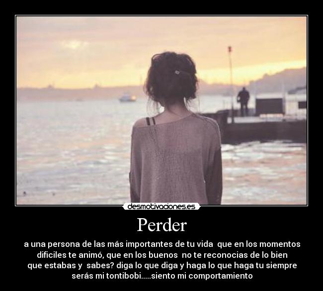 Perder - a una persona de las más importantes de tu vida  que en los momentos
dificiles te animó, que en los buenos  no te reconocias de lo bien
que estabas y  sabes? diga lo que diga y haga lo que haga tu siempre
serás mi tontibobi.....siento mi comportamiento